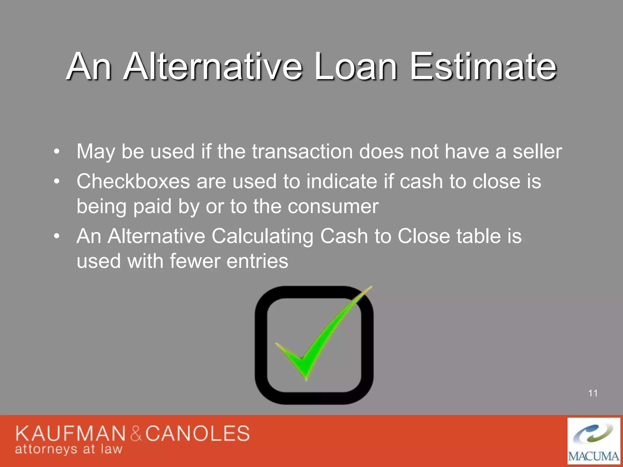 11 
An Alternative Loan Estimate 
• May be used if the transaction does not have a seller 
• Checkboxes are used to indicate if cash to close is 
being paid by or to the consumer 
• An Alternative Calculating Cash to Close table is 
used with fewer entries 
 