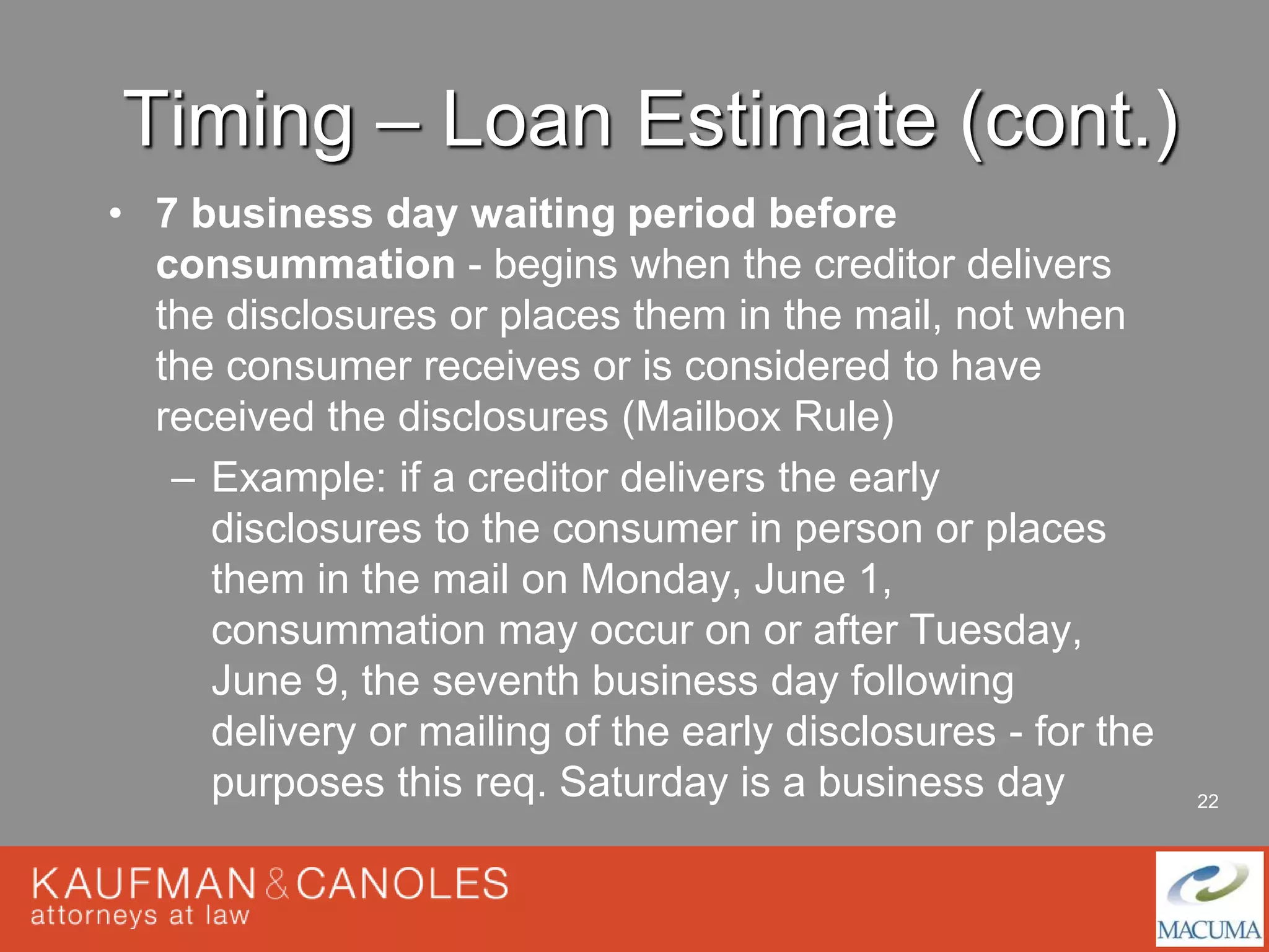 22 
Timing – Loan Estimate (cont.) 
• 7 business day waiting period before 
consummation - begins when the creditor delivers 
the disclosures or places them in the mail, not when 
the consumer receives or is considered to have 
received the disclosures (Mailbox Rule) 
– Example: if a creditor delivers the early 
disclosures to the consumer in person or places 
them in the mail on Monday, June 1, 
consummation may occur on or after Tuesday, 
June 9, the seventh business day following 
delivery or mailing of the early disclosures - for the 
purposes this req. Saturday is a business day 
 