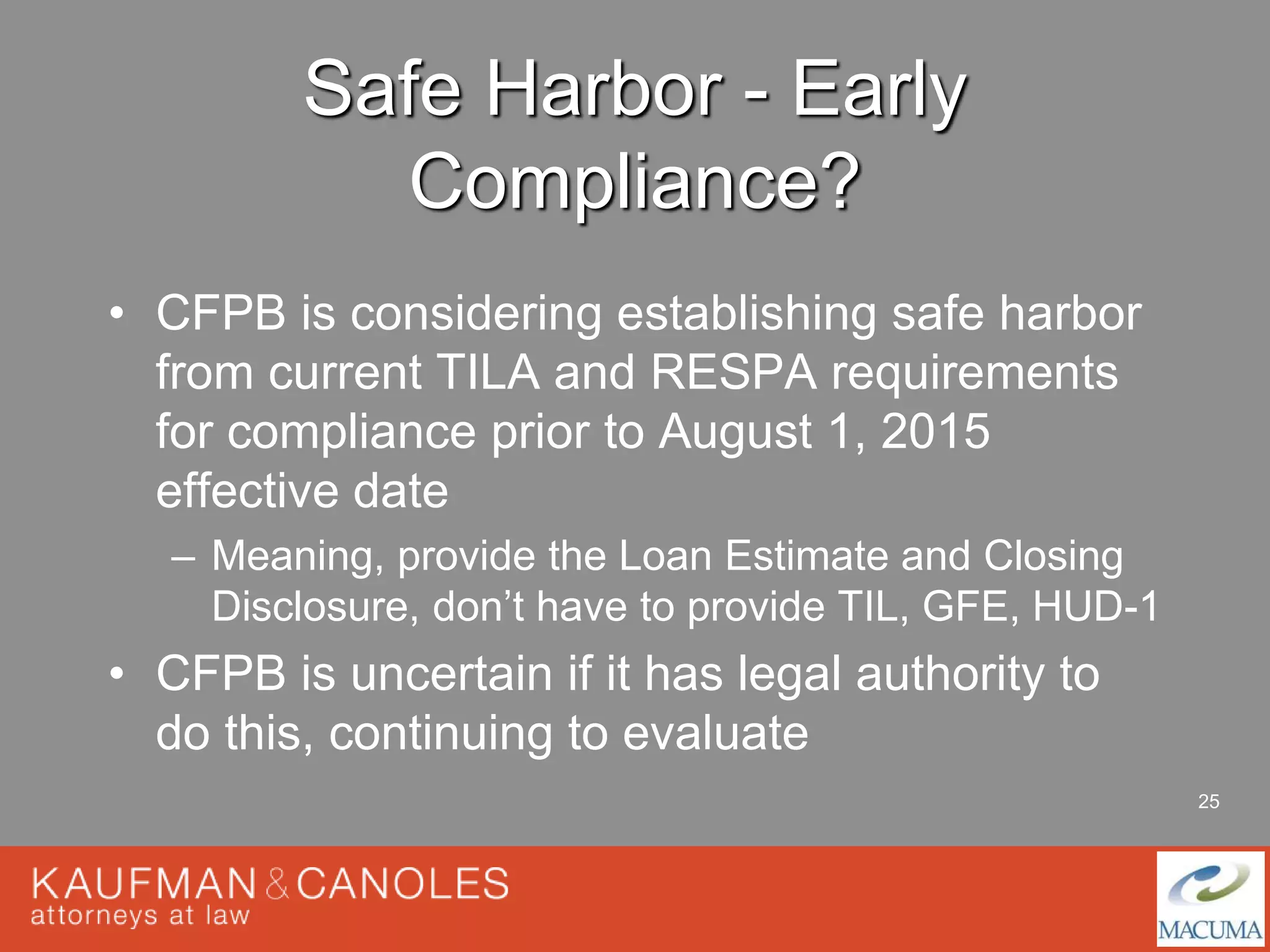 25 
Safe Harbor - Early 
Compliance? 
• CFPB is considering establishing safe harbor 
from current TILA and RESPA requirements 
for compliance prior to August 1, 2015 
effective date 
– Meaning, provide the Loan Estimate and Closing 
Disclosure, don’t have to provide TIL, GFE, HUD-1 
• CFPB is uncertain if it has legal authority to 
do this, continuing to evaluate 
 