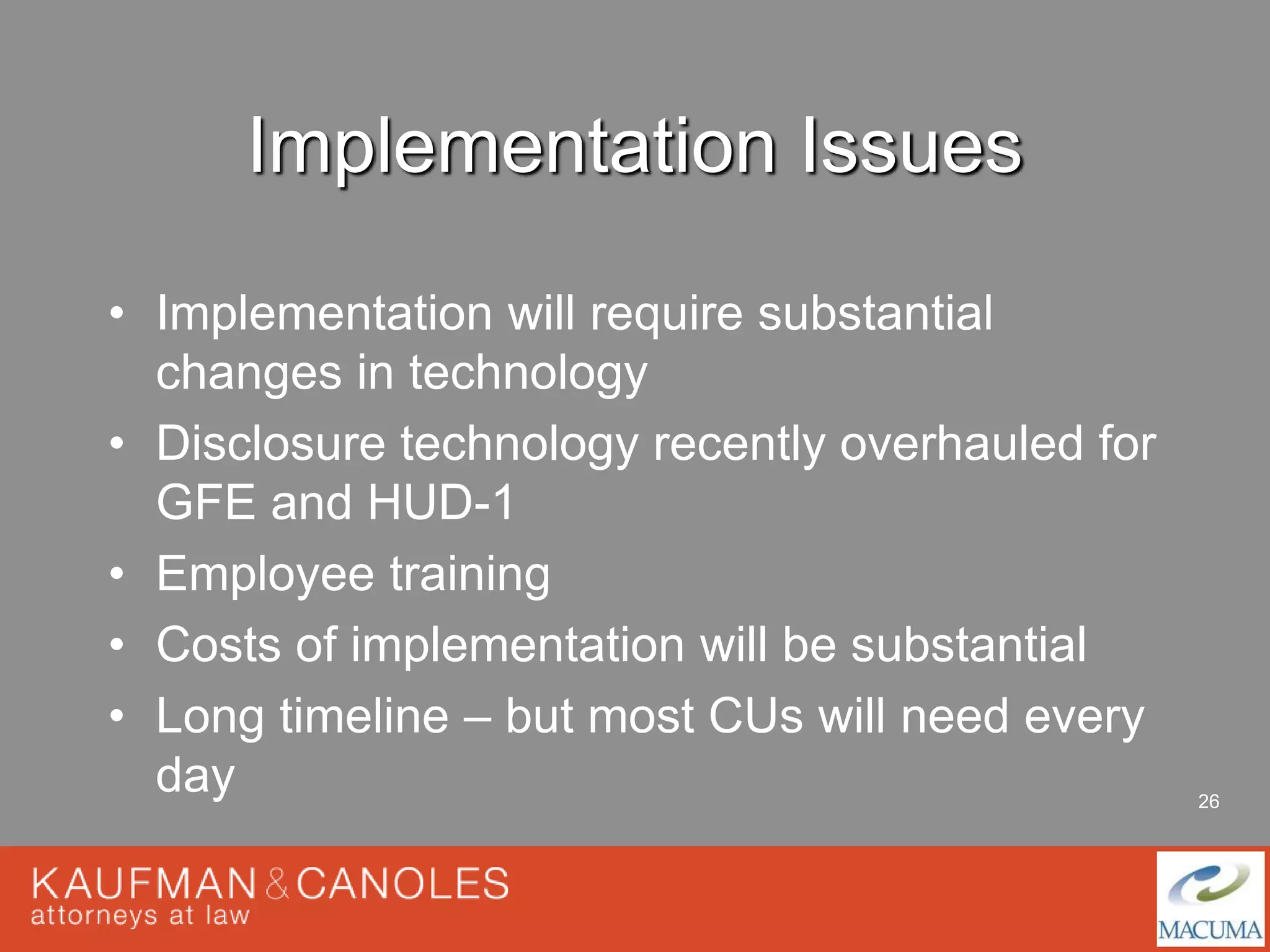 26 
Implementation Issues 
• Implementation will require substantial 
changes in technology 
• Disclosure technology recently overhauled for 
GFE and HUD-1 
• Employee training 
• Costs of implementation will be substantial 
• Long timeline – but most CUs will need every 
day 
 