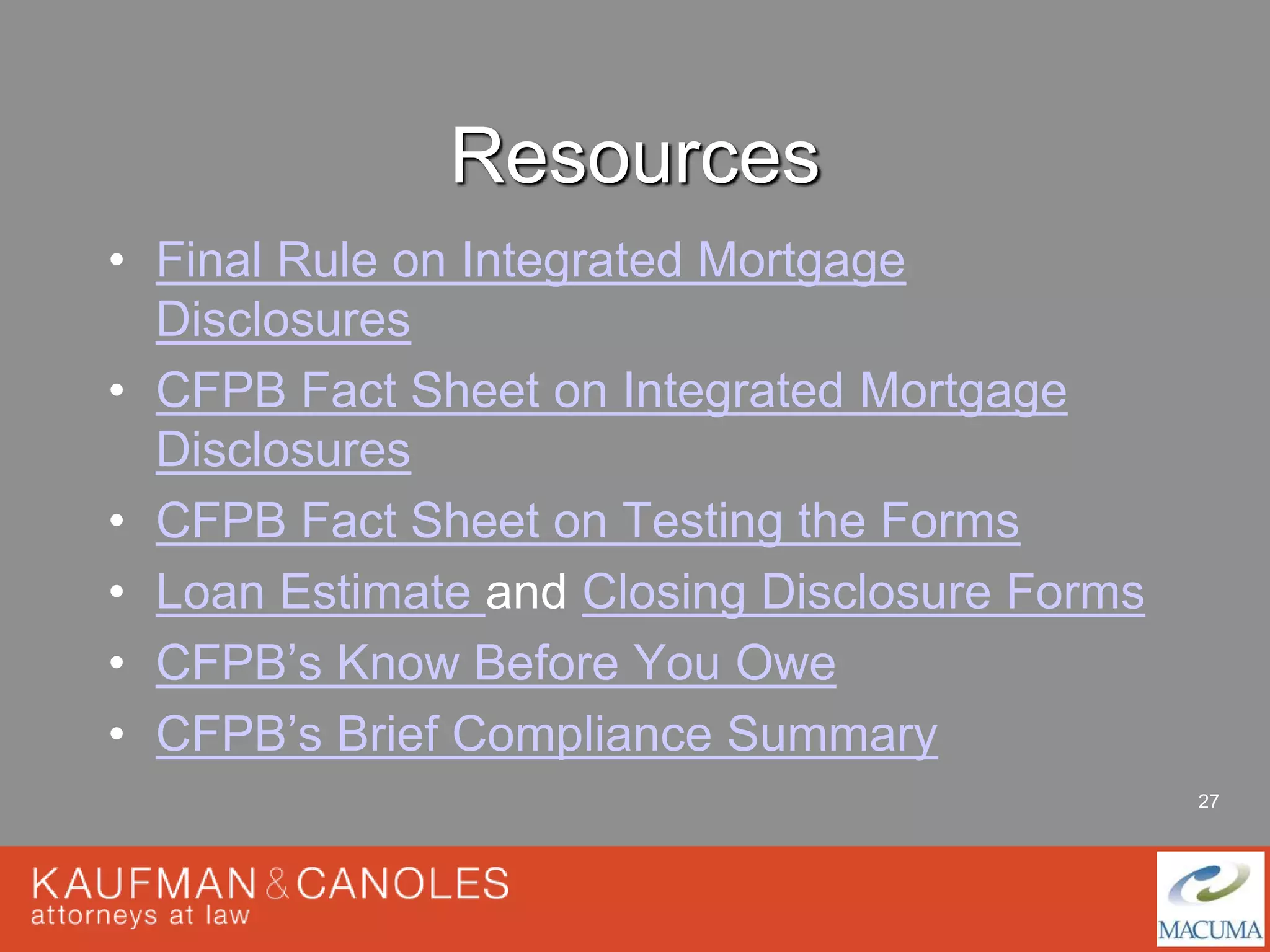 27 
Resources 
• Final Rule on Integrated Mortgage 
Disclosures 
• CFPB Fact Sheet on Integrated Mortgage 
Disclosures 
• CFPB Fact Sheet on Testing the Forms 
• Loan Estimate and Closing Disclosure Forms 
• CFPB’s Know Before You Owe 
• CFPB’s Brief Compliance Summary 
 