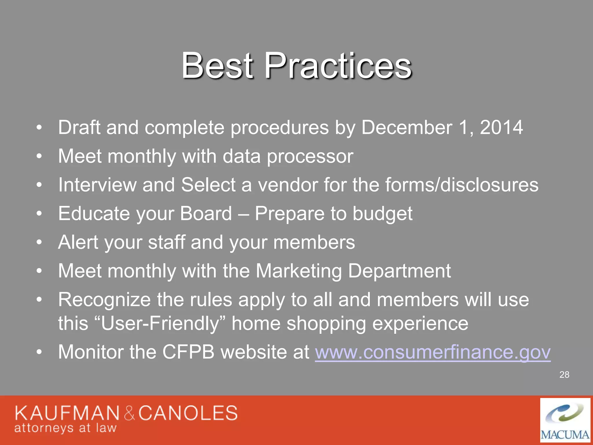 28 
Best Practices 
• Draft and complete procedures by December 1, 2014 
• Meet monthly with data processor 
• Interview and Select a vendor for the forms/disclosures 
• Educate your Board – Prepare to budget 
• Alert your staff and your members 
• Meet monthly with the Marketing Department 
• Recognize the rules apply to all and members will use 
this “User-Friendly” home shopping experience 
• Monitor the CFPB website at www.consumerfinance.gov 
 