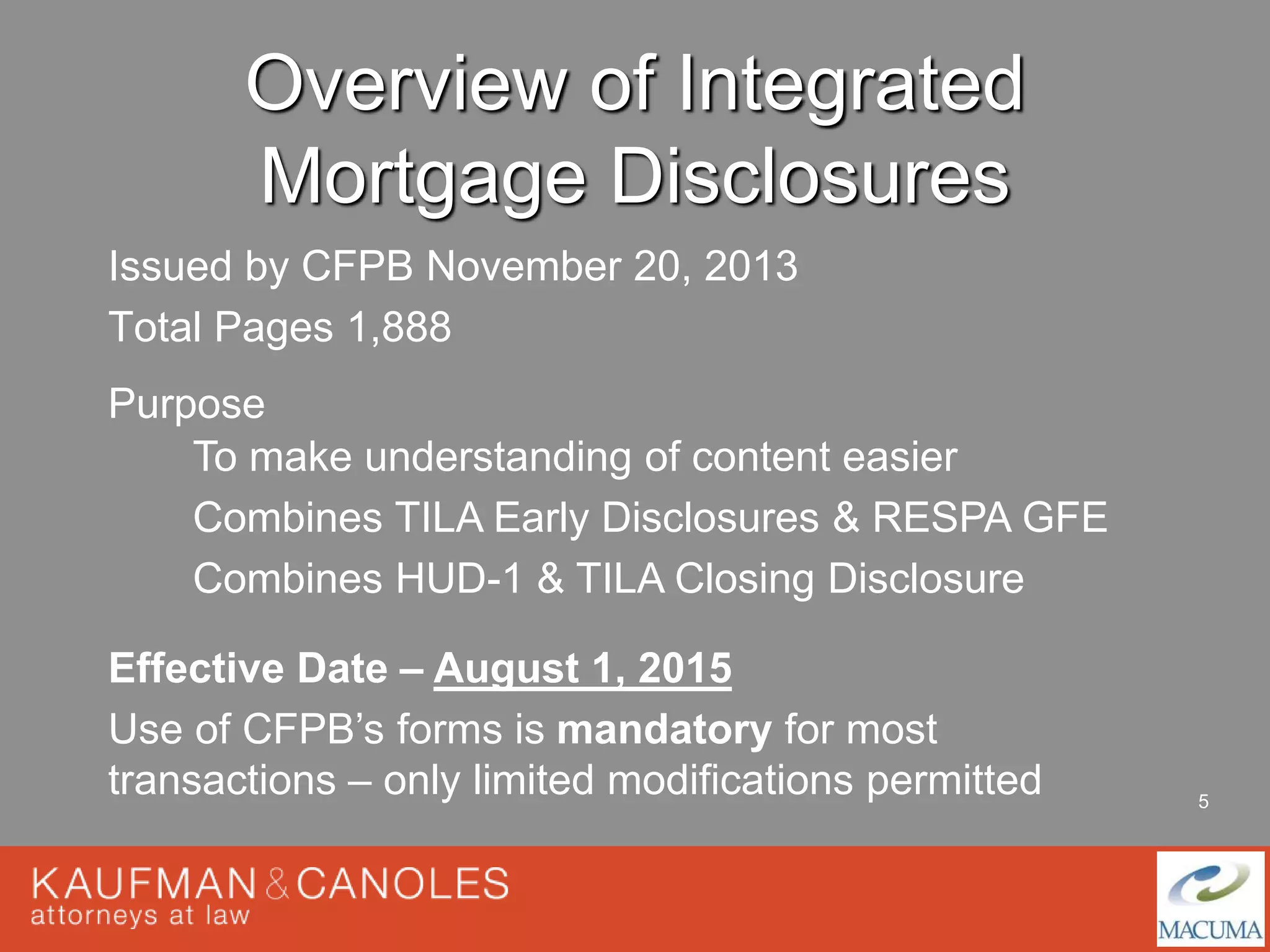 5 
Overview of Integrated 
Mortgage Disclosures 
Issued by CFPB November 20, 2013 
Total Pages 1,888 
Purpose 
To make understanding of content easier 
Combines TILA Early Disclosures & RESPA GFE 
Combines HUD-1 & TILA Closing Disclosure 
Effective Date – August 1, 2015 
Use of CFPB’s forms is mandatory for most 
transactions – only limited modifications permitted 
 