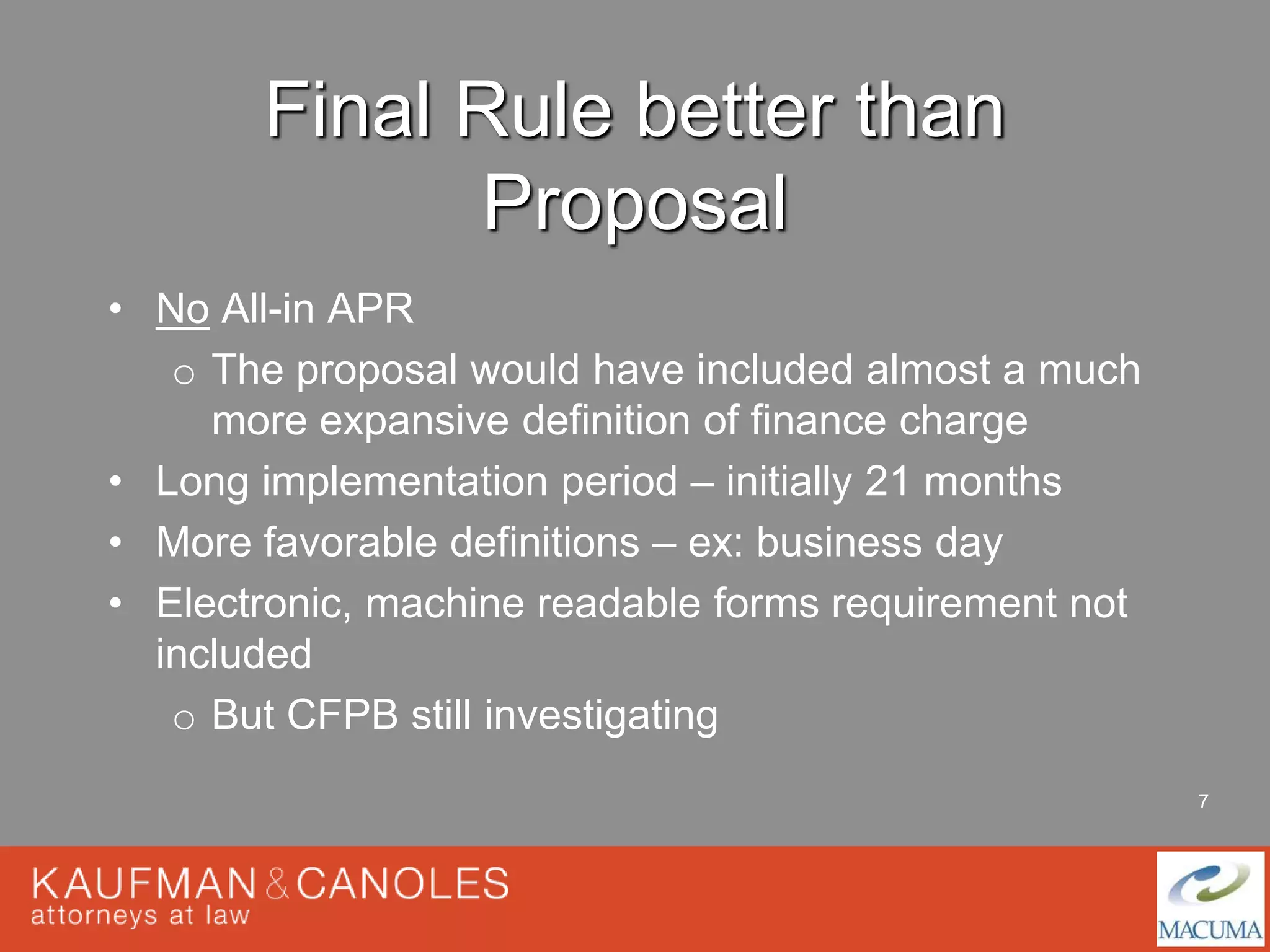 7 
Final Rule better than 
Proposal 
• No All-in APR 
o The proposal would have included almost a much 
more expansive definition of finance charge 
• Long implementation period – initially 21 months 
• More favorable definitions – ex: business day 
• Electronic, machine readable forms requirement not 
included 
o But CFPB still investigating 
 