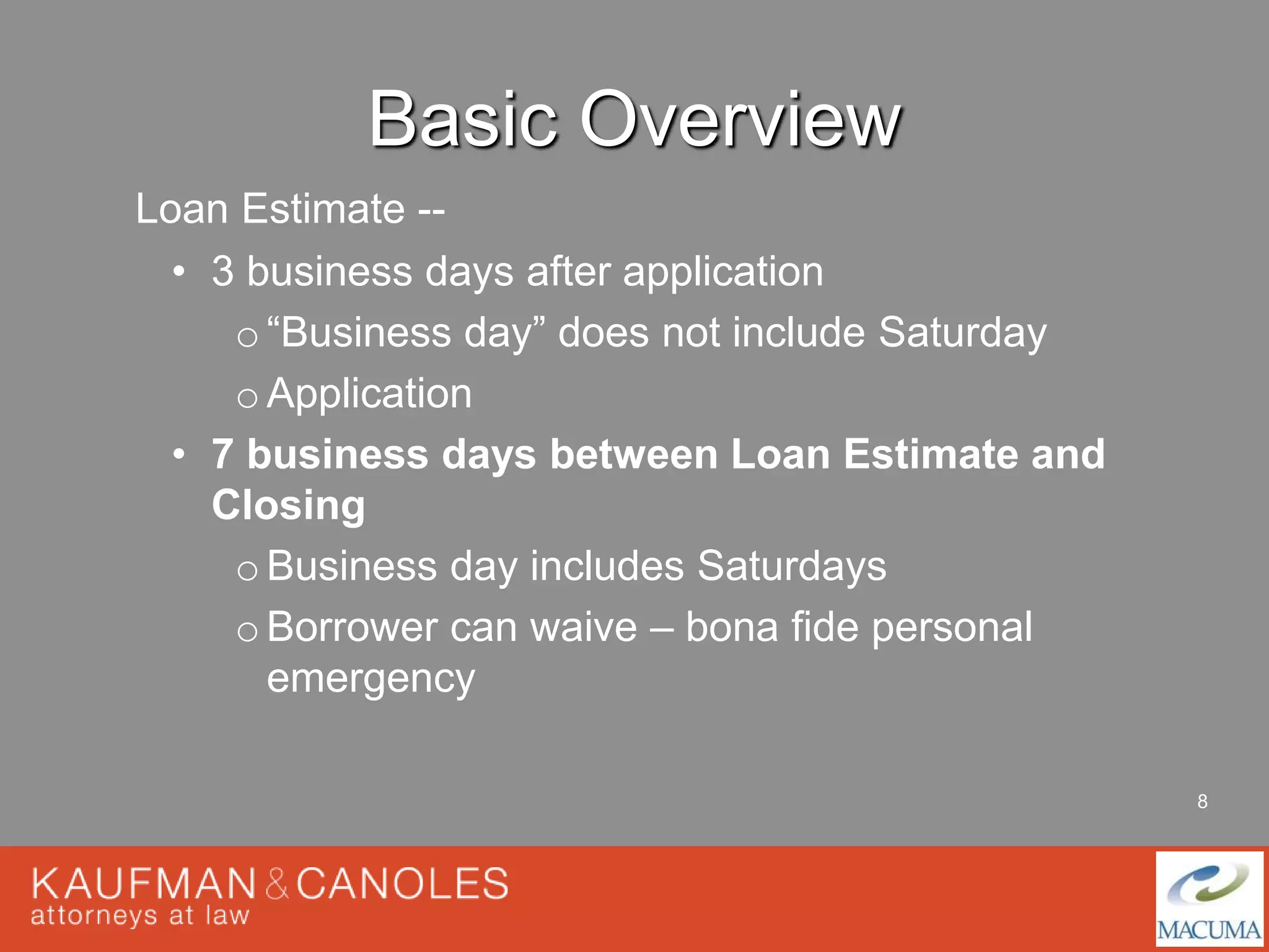 8 
Basic Overview 
Loan Estimate -- 
• 3 business days after application 
o“Business day” does not include Saturday 
oApplication 
• 7 business days between Loan Estimate and 
Closing 
oBusiness day includes Saturdays 
oBorrower can waive – bona fide personal 
emergency 
 