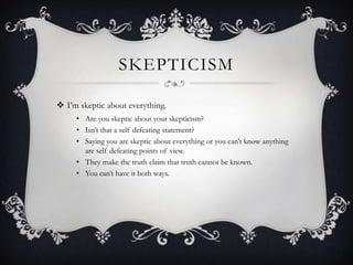 SKEPTICISM
 I‟m skeptic about everything.
• Are you skeptic about your skepticism?
• Isn‟t that a self defeating statement?
• Saying you are skeptic about everything or you can‟t know anything
are self defeating points of view.
• They make the truth claim that truth cannot be known.
• You can‟t have it both ways.
 