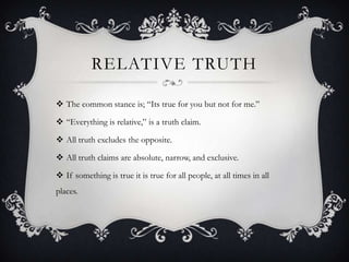 RELATIVE TRUTH
 The common stance is; “Its true for you but not for me.”
 “Everything is relative,” is a truth claim.
 All truth excludes the opposite.
 All truth claims are absolute, narrow, and exclusive.
 If something is true it is true for all people, at all times in all
places.
 