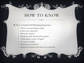 HOW TO KNOW
 How to identify Self-Defeating Statements.
• “There is no such thing as truth!”
• Is that a true statement?
• “All truth is relative.”
• Except the truth that all truth is relative.
• “I can‟t speak a word of English.”
• As I say it in English.
• “There are no absolutes!”
• Except the statement that there are no absolutes.
 