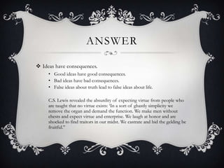 ANSWER
 Ideas have consequences.
• Good ideas have good consequences.
• Bad ideas have bad consequences.
• False ideas about truth lead to false ideas about life.
C.S. Lewis revealed the absurdity of expecting virtue from people who
are taught that no virtue exists: „In a sort of ghastly simplicity we
remove the organ and demand the function. We make men without
chests and expect virtue and enterprise. We laugh at honor and are
shocked to find traitors in our midst. We castrate and bid the gelding be
fruitful.”
 