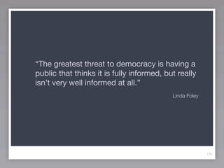 “The greatest threat to democracy is having a
public that thinks it is fully informed, but really
isn’t very well informed at all.”
                                           Linda Foley




                                                         133
 