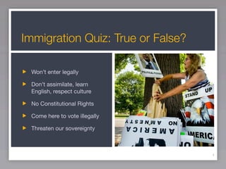 Immigration Quiz: True or False?

 Won’t enter legally

 Don’t assimilate, learn
 English, respect culture

 No Constitutional Rights

 Come here to vote illegally

 Threaten our sovereignty



                                   4
 