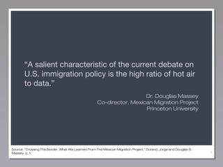 “A salient characteristic of the current debate on
U.S. immigration policy is the high ratio of hot air
to data.”
Dr. Douglas Massey
Co-director, Mexican Migration Project
Princeton University

Source: “Crossing The Border, What We Learned From The Mexican Migration Project,” Durand, Jorge and Douglas S.
Massey, p. 1.

3

 
