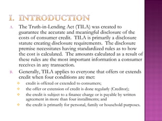 A.   The Truth-in-Lending Act (TILA) was created to
     guarantee the accurate and meaningful disclosure of the
     costs of consumer credit. TILA is primarily a disclosure
     statute creating disclosure requirements. The disclosure
     premise necessitates having standardized rules as to how
     the cost is calculated. The amounts calculated as a result of
     these rules are the most important information a consumer
     receives in any transaction.
B.   Generally, TILA applies to everyone that offers or extends
     credit when four conditions are met:
        credit is offered or extended to consumers;
        the offer or extension of credit is done regularly (Creditor);
        the credit is subject to a finance charge or is payable by written
         agreement in more than four installments; and
        the credit is primarily for personal, family or household purposes.
 