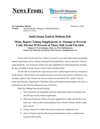 For Immediate Release February 8, 2018
Contact: Damian Becker, Manager of Media Relations
(516) 377-5370
South Nassau Truth in Medicine Poll:
Many Report Taking Supplements in Attempt to Prevent
Cold, Flu but 39 Percent of Those Still Avoid Flu Shot
-Vitamin C Overwhelming Choice to Ward Off Infection
-Nearly One-Third do not Inform Their Doctors of Supplement Use
Almost half of metro area New Yorkers surveyed in a new poll report taking unregulated
dietary supplements such as vitamins, essential oils and probiotics- some in attempt to ward off
colds and the flu - but 39 percent of those who take supplements for that purpose have not had a
flu shot, according to South Nassau’s latest Truth in Medicine Poll.
The flu shot is considered the single best preventive method against the flu, a sometimes-
deadly disease. “Benefit from cold supplements have never been truly proven to help boost your
immunity against colds, whereas flu vaccine is proven to prevent the flu,” said Dr. Aaron E.
Glatt, South Nassau’s Department of Medicine Chair and Hospital Epidemiologist, who also is a
spokesman for the Infectious Disease Society of America.
Other key findings from the poll include:
• Some 44 percent of respondents who take supplements reported spending more
than $25 per month on these supplements
• More than 70 percent of those who take supplements to fight cold and flu act on
their own – often on the recommendation from a friend or family member, rather
than a doctor.
• Nearly a third do not inform their doctors about their supplement use.
• Some 15 percent said that advertising prompted them to take a supplement to
ward off colds and flu.
News From:
 