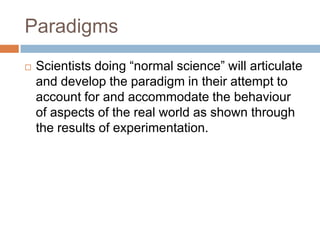 Paradigms
   Scientists doing ―normal science‖ will articulate
    and develop the paradigm in their attempt to
    account for and accommodate the behaviour
    of aspects of the real world as shown through
    the results of experimentation.
 