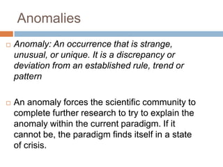 Anomalies
   Anomaly: An occurrence that is strange,
    unusual, or unique. It is a discrepancy or
    deviation from an established rule, trend or
    pattern

   An anomaly forces the scientific community to
    complete further research to try to explain the
    anomaly within the current paradigm. If it
    cannot be, the paradigm finds itself in a state
    of crisis.
 