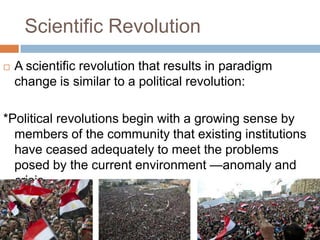 Scientific Revolution
   A scientific revolution that results in paradigm
    change is similar to a political revolution:

*Political revolutions begin with a growing sense by
  members of the community that existing institutions
  have ceased adequately to meet the problems
  posed by the current environment —anomaly and
  crisis
 