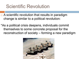 Scientific Revolution
   A scientific revolution that results in paradigm
    change is similar to a political revolution:

*As a political crisis deepens, individuals commit
  themselves to some concrete proposal for the
  reconstruction of society – forming a new paradigm
 