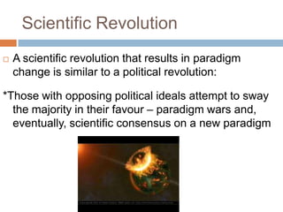 Scientific Revolution
   A scientific revolution that results in paradigm
    change is similar to a political revolution:

*Those with opposing political ideals attempt to sway
  the majority in their favour – paradigm wars and,
  eventually, scientific consensus on a new paradigm
 