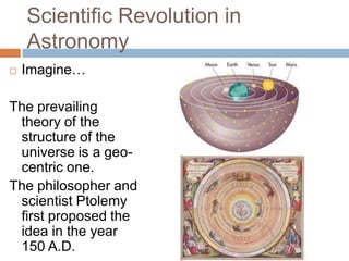 Scientific Revolution in
    Astronomy
   Imagine…

The prevailing
 theory of the
 structure of the
 universe is a geo-
 centric one.
The philosopher and
 scientist Ptolemy
 first proposed the
 idea in the year
 150 A.D.
 
