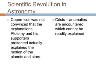 Scientific Revolution in
Astronomy
   Copernicus was not      Crisis – anomalies
    convinced that the       are encountered
    explanations             which cannot be
    Ptolemy and his          readily explained
    supporters
    presented actually
    explained the
    motion of the
    planets and stars.
 