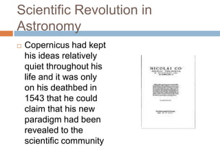 Scientific Revolution in
Astronomy
   Copernicus had kept
    his ideas relatively
    quiet throughout his
    life and it was only
    on his deathbed in
    1543 that he could
    claim that his new
    paradigm had been
    revealed to the
    scientific community
 