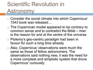 Scientific Revolution in
Astronomy
   Consider the social climate into which Copernicus‘
    1543 book was released…
   The Copernican model appeared to be contrary to
    common sense and to contradict the Bible – man
    is the reason for and at the centre of the universe
   Ptolemy‘s geo-centric paradigm had been in
    favour for such a long time already
   Also, Copernicus‘ observations were much the
    same as those of fellow astronomers. The
    observations said nothing new, it was the need for
    a more complete and simplistic system that drove
    Copernicus‘ curiousity
 