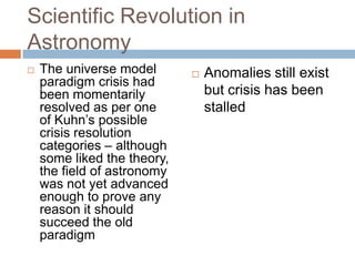 Scientific Revolution in
Astronomy
   The universe model          Anomalies still exist
    paradigm crisis had
    been momentarily             but crisis has been
    resolved as per one          stalled
    of Kuhn‘s possible
    crisis resolution
    categories – although
    some liked the theory,
    the field of astronomy
    was not yet advanced
    enough to prove any
    reason it should
    succeed the old
    paradigm
 