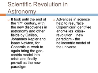 Scientific Revolution in
Astronomy
   It took until the end of      Advances in science
    the 17th century, with         help to resurface
    the new discoveries in         Copernicus‘ identified
    astronomy and other            anomalies crisis
    fields by Galileo,             revolution new
    Johannes Kepler and            paradigm - the
    Isaac Newton, for              heliocentric model of
    Copernicus‘ work to            the universe
    again bring the geo-
    centric model into
    crisis and finally
    prevail as the new
    paradigm
 