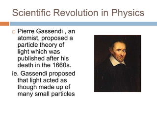 Scientific Revolution in Physics
 Pierre Gassendi , an
  atomist, proposed a
  particle theory of
  light which was
  published after his
  death in the 1660s.
ie. Gassendi proposed
  that light acted as
  though made up of
  many small particles
 