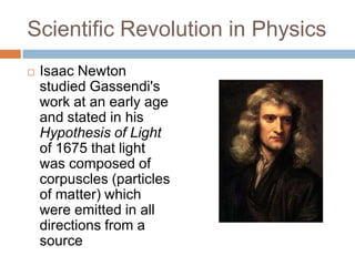 Scientific Revolution in Physics
   Isaac Newton
    studied Gassendi's
    work at an early age
    and stated in his
    Hypothesis of Light
    of 1675 that light
    was composed of
    corpuscles (particles
    of matter) which
    were emitted in all
    directions from a
    source
 