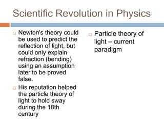 Scientific Revolution in Physics
   Newton's theory could         Particle theory of
    be used to predict the         light – current
    reflection of light, but
    could only explain             paradigm
    refraction (bending)
    using an assumption
    later to be proved
    false.
   His reputation helped
    the particle theory of
    light to hold sway
    during the 18th
    century
 