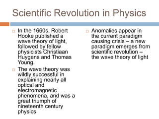 Scientific Revolution in Physics
   In the 1660s, Robert       Anomalies appear in
    Hooke published a           the current paradigm
    wave theory of light,       causing crisis – a new
    followed by fellow          paradigm emerges from
    physicists Christiaan       scientific revolution –
    Huygens and Thomas          the wave theory of light
    Young.
   The wave theory was
    wildly successful in
    explaining nearly all
    optical and
    electromagnetic
    phenomena, and was a
    great triumph of
    nineteenth century
    physics
 