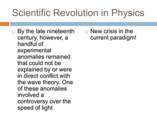 Scientific Revolution in Physics
   By the late nineteenth       New crisis in the
    century, however, a           current paradigm!
    handful of
    experimental
    anomalies remained
    that could not be
    explained by or were
    in direct conflict with
    the wave theory. One
    of these anomalies
    involved a
    controversy over the
    speed of light
 