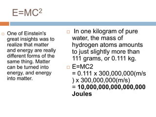 E=MC2

   One of Einstein's            In one kilogram of pure
    great insights was to        water, the mass of
    realize that matter          hydrogen atoms amounts
    and energy are really        to just slightly more than
    different forms of the
    same thing. Matter
                                 111 grams, or 0.111 kg.
    can be turned into          E=MC2
    energy, and energy           = 0.111 x 300,000,000(m/s
    into matter.                 ) x 300,000,000(m/s)
                                 = 10,000,000,000,000,000
                                 Joules
 