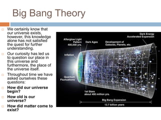 Big Bang Theory
   We certainly know that
    our universe exists,
    however, this knowledge
    alone has not satisfied
    the quest for further
    understanding.
   Our curiosity has led us
    to question our place in
    this universe and
    furthermore, the place of
    the universe itself.
   Throughout time we have
    asked ourselves these
    questions:
   How did our universe
    begin?
   How old is our
    universe?
   How did matter come to
    exist?
 