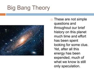 Big Bang Theory
                     These are not simple
                      questions and
                      throughout our brief
                      history on this planet
                      much time and effort
                      has been spent
                      looking for some clue.
                      Yet, after all this
                      energy has been
                      expended, much of
                      what we know is still
                      only speculation.
 