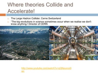 Where theories Collide and
Accelerate!
   The Large Hadron Collider, Cerne Switzerland
   ―The big revolutions in science sometimes occur when we realise we don't
    know anything.! Director of CERN




             http://www.youtube.com/watch?v=qQNpucos9
             wc
 