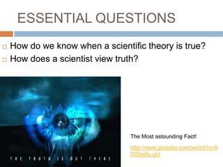ESSENTIAL QUESTIONS
   How do we know when a scientific theory is true?
   How does a scientist view truth?




                                 The Most astounding Fact!

                                 http://www.youtube.com/watch?v=9
                                 D05ej8u-gU
 
