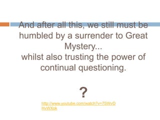 And after all this, we still must be
humbled by a surrender to Great
            Mystery...
whilst also trusting the power of
     continual questioning.


                        ?
      http://www.youtube.com/watch?v=7SWvD
      HvWXok
 