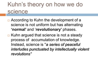 Kuhn‘s theory on how we do
science
   According to Kuhn the development of a
    science is not uniform but has alternating
    ‘normal’ and ‗revolutionary’ phases.
   Kuhn argued that science is not a steady
    process of accumulation of knowledge.
    Instead, science is "a series of peaceful
    interludes punctuated by intellectually violent
    revolutions”
 