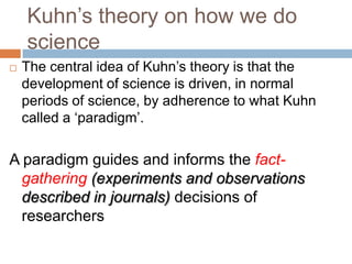 Kuhn‘s theory on how we do
    science
   The central idea of Kuhn‘s theory is that the
    development of science is driven, in normal
    periods of science, by adherence to what Kuhn
    called a ‗paradigm‘.

A paradigm guides and informs the fact-
  gathering (experiments and observations
  described in journals) decisions of
  researchers
 