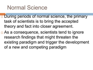 Normal Science
 During periods of normal science, the primary
  task of scientists is to bring the accepted
  theory and fact into closer agreement.
 As a consequence, scientists tend to ignore
  research findings that might threaten the
  existing paradigm and trigger the development
  of a new and competing paradigm
 