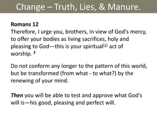 Change – Truth, Lies, & Manure. Romans 12  Therefore, I urge you, brothers, in view of God's mercy, to offer your bodies as living sacrifices, holy and pleasing to God—this is your spiritual[a] act of worship. 2 Do not conform any longer to the pattern of this world, but be transformed (from what - to what?) by the renewing of your mind.  Thenyou will be able to test and approve what God's will is—his good, pleasing and perfect will. 