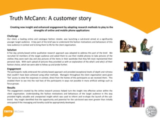 Truth McCann: A customer story
   Creating new insight and enhanced engagement by adapting research methods to play to the
                        strengths of online and mobile phone applications

Challenge
Our client, a leading online and catalogue fashion retailer, was launching a sub-brand aimed at a significantly
younger target audience. A key part of the brief was to understand the fashion motivations and behaviours of this
new audience in context and to bring them to life for the client organisation.

Solution
A five day activity-based online qualitative research approach was adopted to address this part of the brief. We
recruited 32 members of the target audience and asked them to use their mobile phones to take pictures of the
clothes they wore each day and also pictures of the items in their wardrobe that they felt most represented their
personal style. With each upload of pictures they provided us with an explanation of the what’s and why’s of their
fashion choice, which we were able to follow up and probe further.
Engagement
The participants really embraced the activity-based approach and provided exceptional levels of depth and richness
that couldn’t have been achieved using other methods. Managers throughout the client organisation were given
‘live’ access to view the responses in context, direct from the homes of the participants as we received them. This
enabled them to see into the real lives of the participants in ways not possible in more artificial settings such as
focus groups.
Results
The engagement created by the online research process helped turn the insight into effective action within the
client organisation. Understanding the fashion motivations and behaviours of the target audience in this way
provided highly valuable and unexpected insight which was used to inform and re-shape the launch of the sub-
brand. Key insight identified that the opportunity and potential for the sub-brand was even greater than initially
anticipated if the messaging and tonality could be appropriately developed.
 