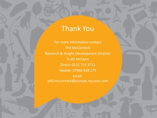 Thank You
      For more information contact
             Phil McCormick
Research & Insight Development Director
              Truth McCann
          Direct: 0121 713 3711
         Mobile: 07966 938 175
                   Email:
 phil.mccormick@europe.mccann.com
 