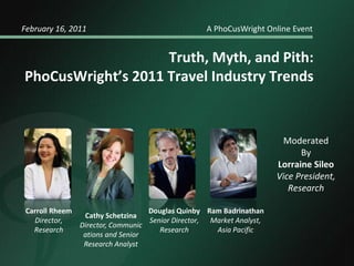February 16, 2011				    A PhoCusWright Online Event Truth, Myth, and Pith: PhoCusWright’s 2011 Travel Industry Trends Moderated  By Lorraine Sileo Vice President,  Research Douglas Quinby Senior Director,  Research Carroll Rheem Director,  Research Ram Badrinathan Market Analyst, Asia Pacific Cathy Schetzina Director, Communications and Senior Research Analyst 