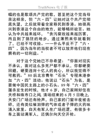 TruthNews 电子报
9
唱的也是歌颂共产党的歌，甚至把这个党当母
亲这样亲，但“六‧ 四”让她对这个共产党彻
底失望，之后就带着全家移民到香港。她很高
兴到香港这个自由的地方，能够畅所欲言。她
认为中共越来越坏，“贪污腐败越来越厉害，
而且到了猖狂的地步，通过薄熙来你就看到
了，已经不可收拾。……什么平反不了“六‧
四”，因为当年的当权者不可以放弃他们现在
拥有的一切利益。”
对于这个党她已不存希望：“你面对现实
不承认，面对这么多死尸都不承认，你都硬要
回避，硬要违背十亿人的良心，所以我觉得不
可救药。”80 后北京青年“石头”专程来港参
加“六‧四”活动。他说以“石头”为名，是
要做中国民主路上的小石头。89 年“六‧四”
屠杀发生的时候，他才 6 岁，自己家刚好住在
天桥和珠市口之间，清场结束的 6 月 5 日晚上，
天安门广场还有枪声，自己家的门窗半夜被击
碎，还有类似催泪弹的气体或者子弹的火药味
涌入家里。白天有军人在广场巡逻，有很多卡
车上面站满军人，还偶尔向天空开枪。
 