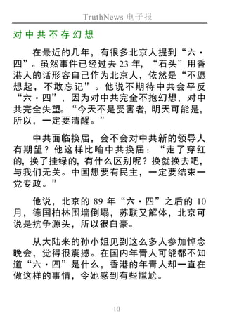 TruthNews 电子报
10
对中 共 不存 幻想
在最近的几年，有很多北京人提到“六‧
四”。虽然事件已经过去 23 年，“石头”用香
港人的话形容自己作为北京人，依然是“不愿
想起，不敢忘记”。他说不期待中共会平反
“六‧四”，因为对中共完全不抱幻想，对中
共完全失望。“今天不是受害者，明天可能是，
所以，一定要清醒。”
中共面临换届，会不会对中共新的领导人
有期望？他这样比喻中共换届：“走了穿红
的，换了挂绿的，有什么区别呢？换就换去吧，
与我们无关。中国想要有民主，一定要结束一
党专政。”
他说，北京的 89 年“六‧四”之后的 10
月，德国柏林围墙倒塌，苏联又解体，北京可
说是抗争源头，所以很自豪。
从大陆来的孙小姐见到这么多人参加悼念
晚会，觉得很震撼。在国内年青人可能都不知
道“六‧四”是什么，香港的年青人却一直在
做这样的事情，令她感到有些尴尬。
 