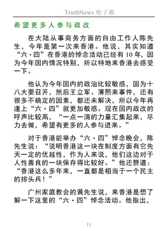 TruthNews 电子报
11
希望更 多人 参与政 改
在大陆从事商务方面的自由工作人陈先
生，今年是第一次来香港。他说，其实知道
“六‧四”在香港的悼念活动已经有 10 年，因
为今年国内情况特别，所以特地来香港去感受
一下。
他认为今年国内的政治比较敏感，因为十
八大要召开，然后王立军、薄熙来事件，还有
很多不确定的因素，都还未解决，所以今年再
逢上“六‧四”就更加敏感。现在国内政改的
呼声比较高，“一点一滴的力量汇集起来，尽
力去做，希望有更多的人参与进来。”
对于香港能举办“六‧四”悼念晚会，陈
先生说：“说明香港这一块在制度方面有它先
天一定的优越性，作为人来说，他们这边对于
人性善良的一块保存得比较好。”他还赞道：
“香港这么多年来，一直都是相当于一个民主
的排头兵！”
广州家庭教会的黄先生说，来香港是想了
解一下这里的“六‧四”悼念活动。他指出，
 